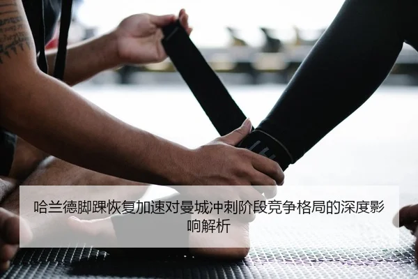 哈兰德脚踝恢复加速对曼城冲刺阶段竞争格局的深度影响解析