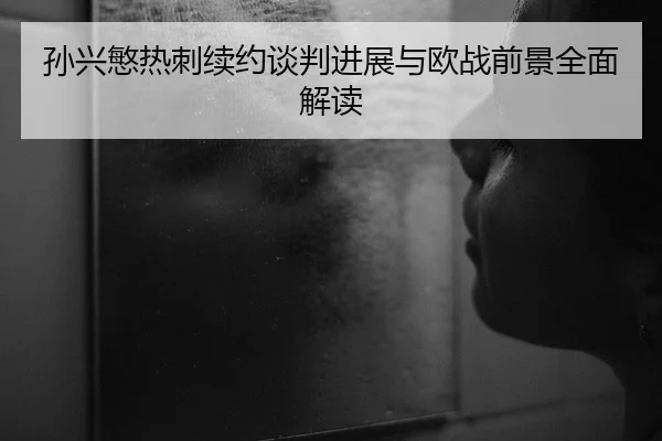 孙兴慜热刺续约谈判进展与欧战前景全面解读