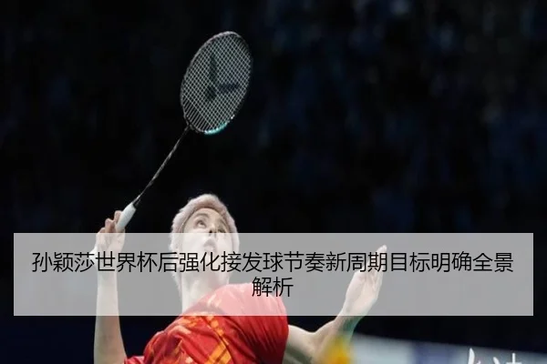 孙颖莎世界杯后强化接发球节奏新周期目标明确全景解析