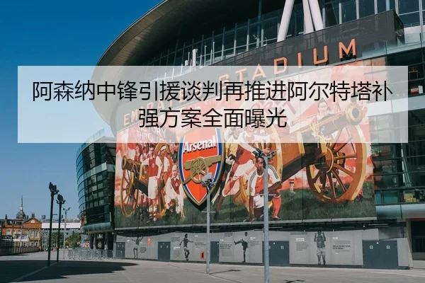 阿森纳中锋引援谈判再推进阿尔特塔补强方案全面曝光
